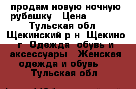 продам новую ночную рубашку › Цена ­ 1 000 - Тульская обл., Щекинский р-н, Щекино г. Одежда, обувь и аксессуары » Женская одежда и обувь   . Тульская обл.